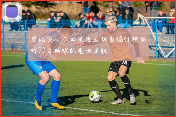 恩比德状态回暖近五场表现惊艳场均33分助球队重回正轨