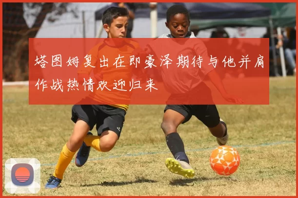 塔图姆复出在即豪泽期待与他并肩作战热情欢迎归来