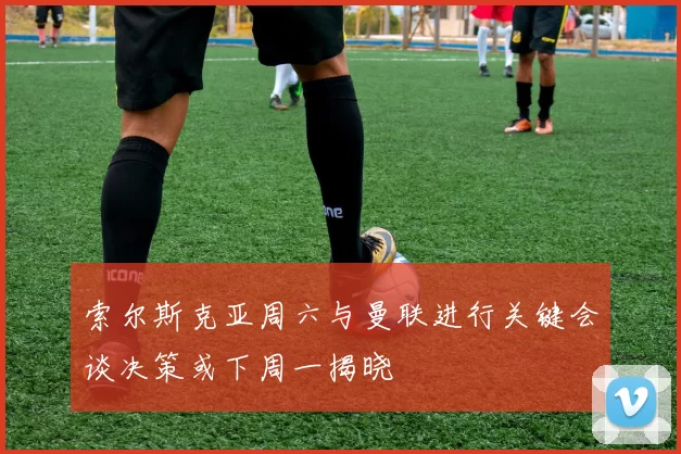 索尔斯克亚周六与曼联进行关键会谈决策或下周一揭晓